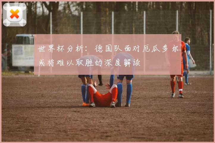 世界杯分析：德国队面对厄瓜多尔或将难以取胜的深度解读