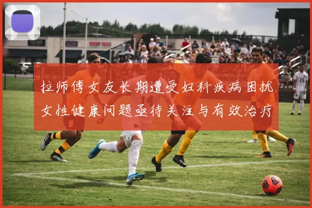 拉师傅女友长期遭受妇科疾病困扰女性健康问题亟待关注与有效治疗方案