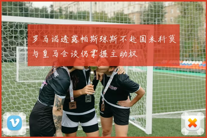 罗马诺透露帕斯琼斯不赴国米科莫与皇马会谈仍掌握主动权