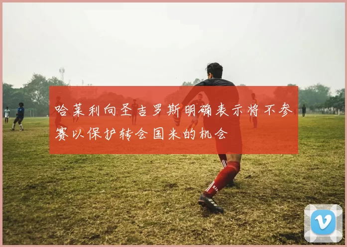 哈莱利向圣吉罗斯明确表示将不参赛以保护转会国米的机会