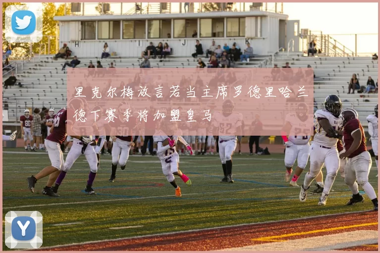 里克尔梅放言若当主席罗德里哈兰德下赛季将加盟皇马