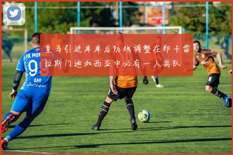 皇马引进库库后防线调整在即卡雷拉斯门迪加西亚中必有一人离队
