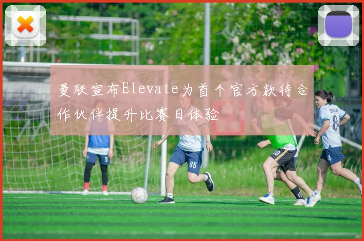曼联宣布Elevate为首个官方款待合作伙伴提升比赛日体验