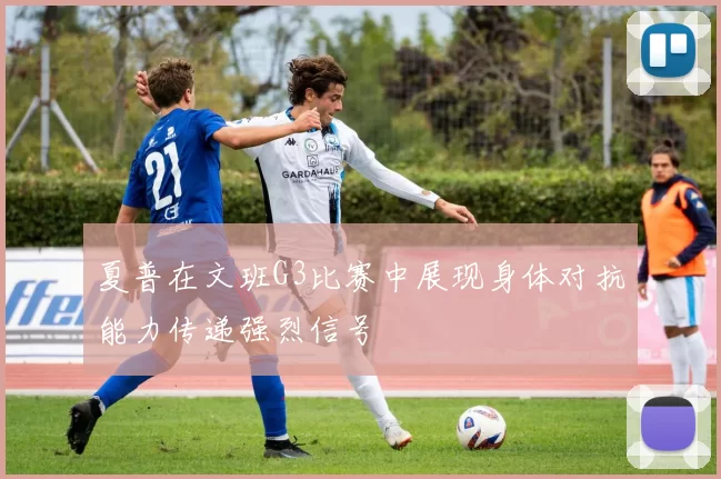 夏普在文班G3比赛中展现身体对抗能力传递强烈信号