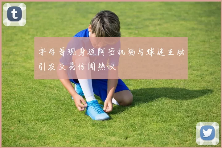 字母哥现身迈阿密机场与球迷互动引发交易传闻热议