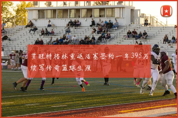 贾旺特格林重返活塞签约一年395万续写传奇篮球生涯